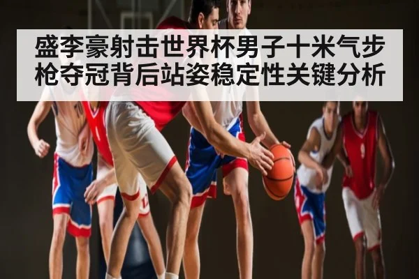 盛李豪射击世界杯男子十米气步枪夺冠背后站姿稳定性关键分析
