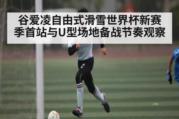 谷爱凌自由式滑雪世界杯新赛季首站与U型场地备战节奏观察